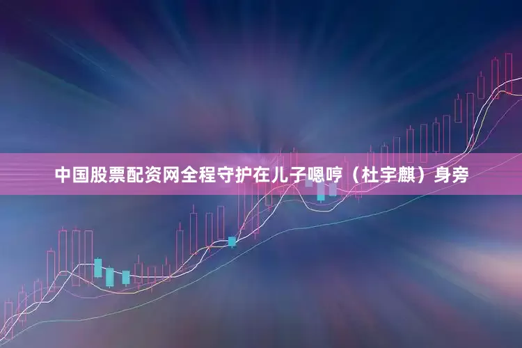 中国股票配资网全程守护在儿子嗯哼（杜宇麒）身旁