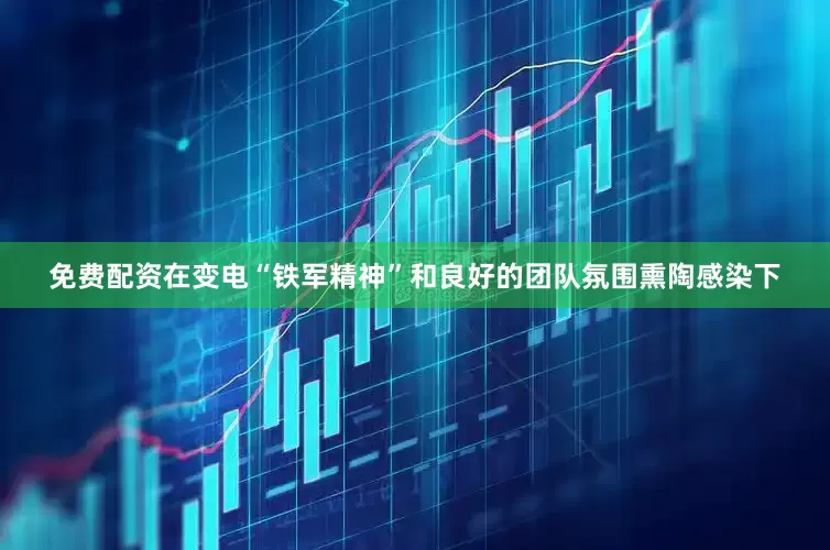 免费配资在变电“铁军精神”和良好的团队氛围熏陶感染下