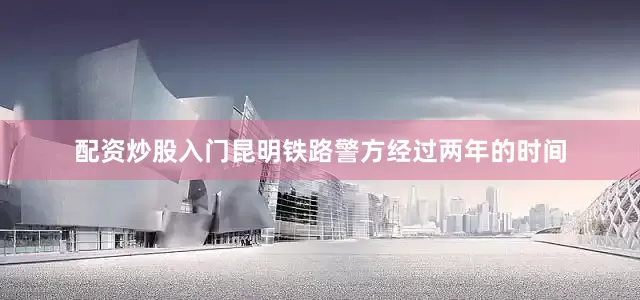 配资炒股入门昆明铁路警方经过两年的时间