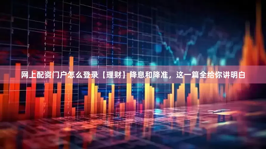 网上配资门户怎么登录【理财】降息和降准，这一篇全给你讲明白