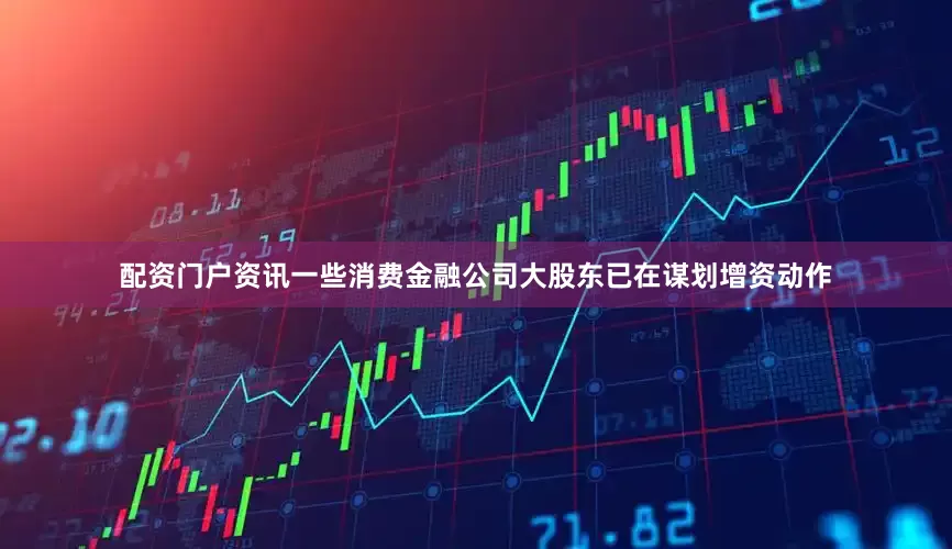 配资门户资讯一些消费金融公司大股东已在谋划增资动作