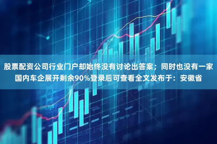 股票配资公司行业门户却始终没有讨论出答案；同时也没有一家国内车企展开剩余90%登录后可查看全文发布于：安徽省