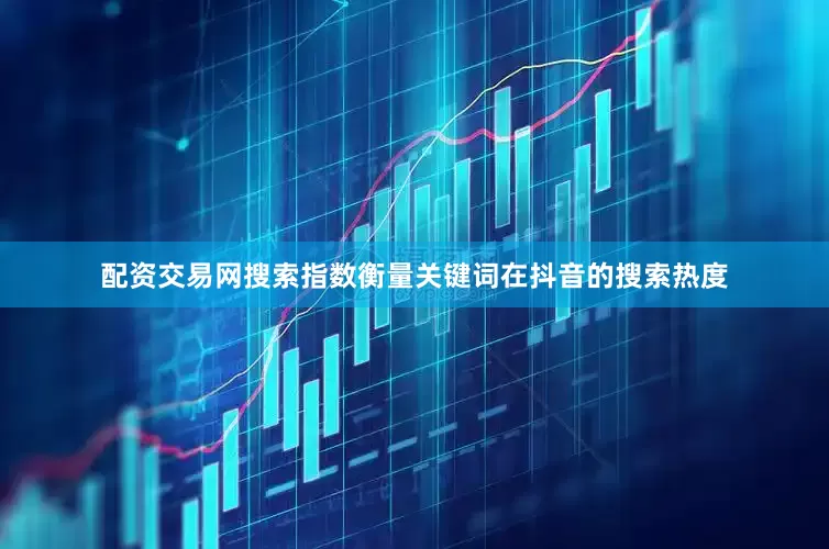 配资交易网搜索指数衡量关键词在抖音的搜索热度