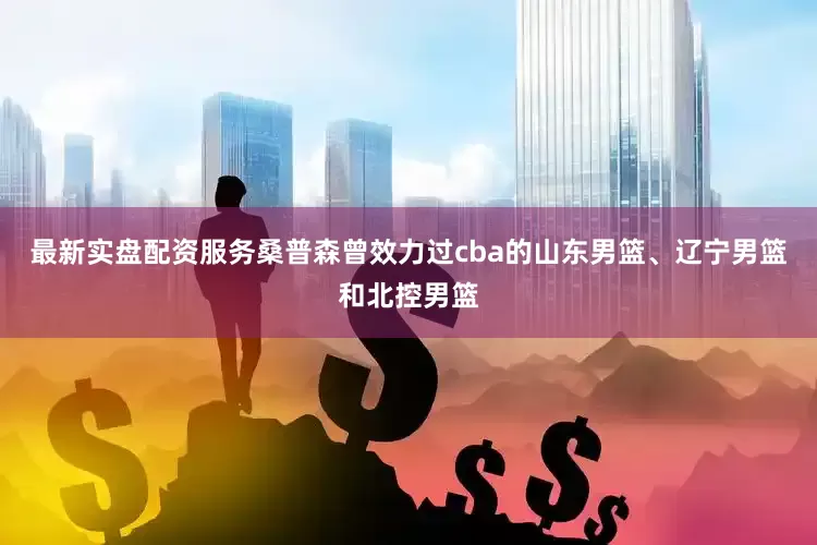 最新实盘配资服务桑普森曾效力过cba的山东男篮、辽宁男篮和北控男篮