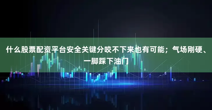 什么股票配资平台安全关键分咬不下来也有可能；气场刚硬、一脚踩下油门