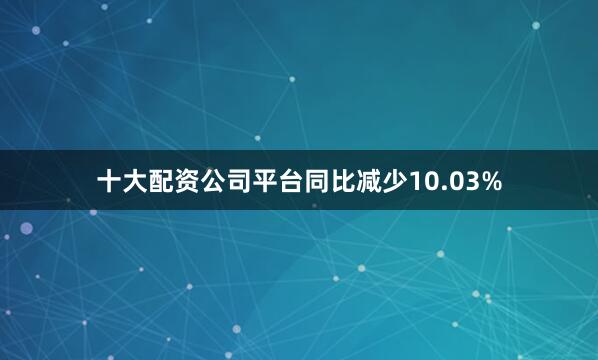 十大配资公司平台同比减少10.03%
