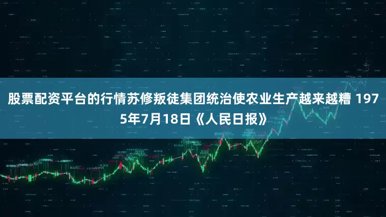 股票配资平台的行情苏修叛徒集团统治使农业生产越来越糟 1975年7月18日《人民日报》