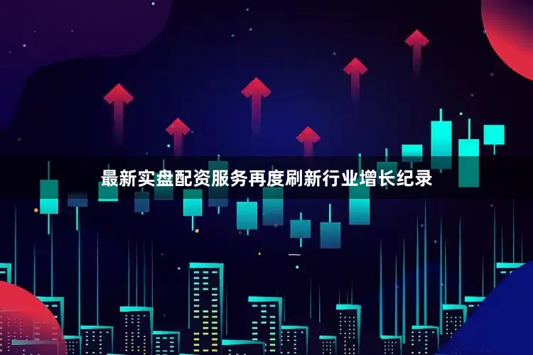 最新实盘配资服务再度刷新行业增长纪录